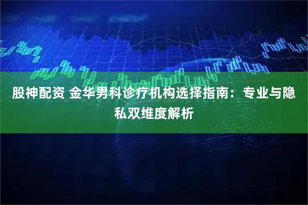 股神配资 金华男科诊疗机构选择指南：专业与隐私双维度解析