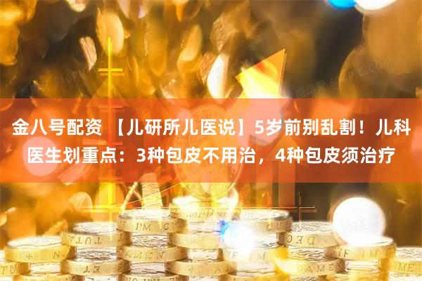 金八号配资 【儿研所儿医说】5岁前别乱割！儿科医生划重点：3种包皮不用治，4种包皮须治疗