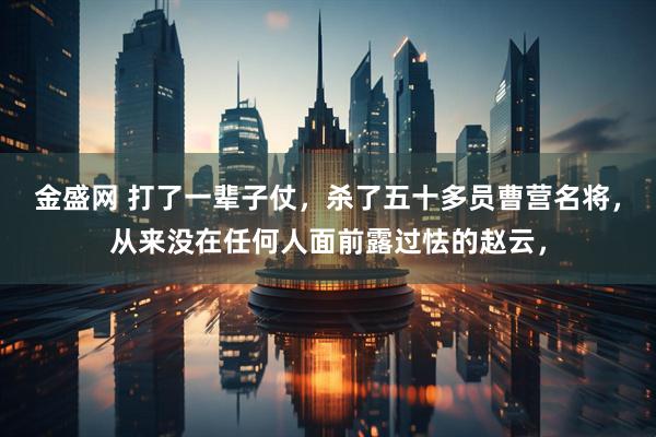 金盛网 打了一辈子仗，杀了五十多员曹营名将，从来没在任何人面前露过怯的赵云，
